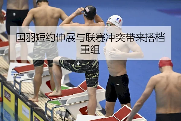 国羽短约伸展与联赛冲突带来搭档重组