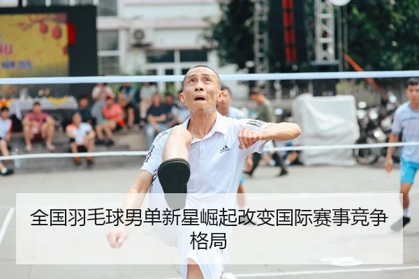 全国羽毛球男单新星崛起改变国际赛事竞争格局
